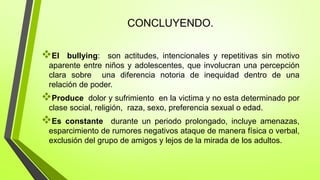 CONCLUYENDO.
El bullying: son actitudes, intencionales y repetitivas sin motivo
aparente entre niños y adolescentes, que involucran una percepción
clara sobre una diferencia notoria de inequidad dentro de una
relación de poder.
Produce dolor y sufrimiento en la victima y no esta determinado por
clase social, religión, raza, sexo, preferencia sexual o edad.
Es constante durante un periodo prolongado, incluye amenazas,
esparcimiento de rumores negativos ataque de manera física o verbal,
exclusión del grupo de amigos y lejos de la mirada de los adultos.
 