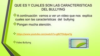 QUE ES Y CUALES SON LAS CARACTERISTICAS
DEL BULLYING
A continuación vamos a ver un video que nos explica
cuales son las características del bullying
Pongan mucha atención.
https://www.youtube.com/watch?v=gBZTStdpwYg
Video Bullying
 