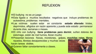 REFLEXION
El bullying no es un juego
Esta ligado a muchos resultados negativos que incluye problemas de
autoestima, problemas mentales.
Las victimas suelen estar en constante estado alterado: tristes,
deprimidos, afligidos sin razón aparente y puede este estado permanecer
durante días, semanas o meses.
El niño con bullying tiene problemas para dormir, sufren dolores de
estomago, están de mal humos, lloran mucho
Presentan lesiones físicas, moretones, golpes, mochilas rotas, libros
rayados, libretas desaparecidas y muchas veces
hacen tareas dobles.
Quieren faltar constantemente a clases.
 