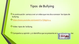 Tipos de Bullying
A continuación vamos a ver un video que nos da a conocer los tipos de
bullying.
https://www.youtube.com/watch?v=TjtlgjJr2-4
Video tipos de bullying.
Comparte su opinión y si identifica que se presente en su ambiente escolar.
 