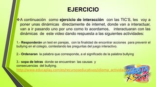 EJERCICIO
A continuación como ejercicio de interacción con las TIC’S, les voy a
poner unas dinámicas directamente de internet, donde van a interactuar,
van a ir pasando uno por uno como lo acordamos, interactuaran con las
dinámicas de este video dando respuesta a las siguientes actividades:
1.- Responderán un test en parejas, con la finalidad de encontrar acciones para prevenir el
bullying en el colegio, contestando las preguntas del juego interactivo.
2.- Ordenaran la palabra que corresponde, a el significado de la palabra bullying
3.- sopa de letras donde se encuentran las causas y
consecuencias del bullying.
http://www.educaplay.com/es/recursoseducativos/idioma_actividad/es/
 
