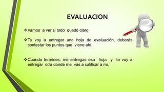 EVALUACION
Vamos a ver si todo quedó claro
Te voy a entregar una hoja de evaluación, deberás
contestar los puntos que viene ahí.
Cuando termines, me entregas esa hoja y te voy a
entregar otra donde me vas a calificar a mi.
 