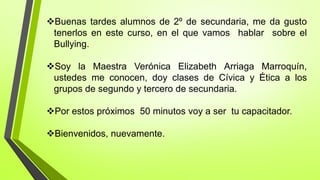 Buenas tardes alumnos de 2º de secundaria, me da gusto
tenerlos en este curso, en el que vamos hablar sobre el
Bullying.
Soy la Maestra Verónica Elizabeth Arriaga Marroquín,
ustedes me conocen, doy clases de Cívica y Ética a los
grupos de segundo y tercero de secundaria.
Por estos próximos 50 minutos voy a ser tu capacitador.
Bienvenidos, nuevamente.
 