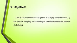  Objetivo:
Que el alumno conozca lo que es el bullying características, y
los tipos de bullying, así como logre identificar conductas propias
de bullying.
 