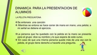 DINAMICA PARA LA PRESENTACION DE
ALUMNOS
LA PELOTA PREGUNTONA
Se entonara una canción
.Mientras se entona se hace correr de mano en mano, una pelota; a
mi señal se detiene el ejercicio.
La persona que ha quedado con la pelota en la mano se presenta
para el grupo: dice su nombre y lo que espera de este curso.
 En caso de que una misma persona quede más de una vez con la
pelota, el grupo tiene derecho a hacerle una pregunta.
 