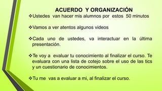 ACUERDO Y ORGANIZACIÓN
Ustedes van hacer mis alumnos por estos 50 minutos
Vamos a ver atentos algunos videos
Cada uno de ustedes, va interactuar en la última
presentación.
Te voy a evaluar tu conocimiento al finalizar el curso. Te
evaluara con una lista de cotejo sobre el uso de las tics
y un cuestionario de conocimientos.
Tu me vas a evaluar a mi, al finalizar el curso.
 