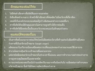 4
ลักษณะของต่อมไร้ท่อ
1. ไม่มีท่อลาเลียงสารที่ผลิตได้ออกภายนอกต่อม
2. มีเส้นเลือดจานวนมาก ทาหน้าที่ลาเลียงสารที่ต่อผลิต ไปยังอวัยวะที่เกี่ยวข้อง
3. เซลล์ที่เป็นองค์ประกอบของต่อมมีรูปร่างพิเศษแตกต่างจากเซลล์อื่นๆ
4. สารที่ผลิตได้จะมีลักษณะเฉพาะไม่สามารถถูกสร้างได้จากต่อมอื่น
5. สารที่ผลิตได้มีผลต่อเนื้อเยื่อและอวัยวะของตนเองในลักษณะจาเพาะ
1. เป็นสารที่หลั่งออกมาจากต่อมไร้ท่อโดยไม่มีผลต่ออวัยวะที่สร้างแต่จะไปมีผลที่ส่วนอื่นของ
ร่างกายที่เป็นอวัยวะเป้าหมาย (target organ)
2. ผลิตออกมาในปริมาณน้อยแต่มีผลต่อการเปลี่ยนแปลงของร่างกายมากและใช้เวลานาน
3. ทางานโดยกระตุ้นอวัยวะเป้าหมายที่เฉพาะเจาะจง
4. แต่ละชนิดมีผลต่ออวัยวะเป้าหมายในช่วงเวลาที่แน่นอน และการทางานบางอย่างของร่างกาย
อาจถูกควบคุมโดยฮอร์โมนหลายชนิด
5. ความบกพร่องของฮอร์โมนไม่ว่าจะผลิตปริมาณมากหรือน้อยเกินไป จะมีผลต่อการทางานของ
อวัยวะเป้าหมาย ซึ่งทาให้เกิดความผิดปกติของร่างกาย
คุณสมบัติของฮอร์โมน
 