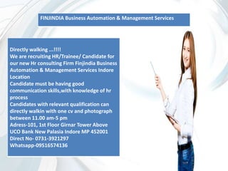 Directly walking ...!!!!
We are recruiting HR/Trainee/ Candidate for
our new Hr consulting Firm Finjindia Business
Automation & Management Services Indore
Location
Candidate must be having good
communication skills,with knowledge of hr
process
Candidates with relevant qualification can
directly walkin with one cv and photograph
between 11.00 am-5 pm
Adress-101, 1st Floor Girnar Tower Above
UCO Bank New Palasia Indore MP 452001
Direct No- 0731-3921297
Whatsapp-09516574136
FINJINDIA Business Automation & Management Services
 
