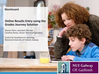 Online Results Entry using the
Grades Journey Solution
Sharon Flynn, Assistant Director
Caroline Horan, Senior Technical Specialist
Centre for Excellence in Learning,
National University of Ireland, Galway
 