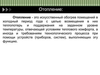 Отопление:
Отопление - это искусственный обогрев помещений в
холодный период года с целью возмещения в них
теплопотерь и поддержания на заданном уровне
температуры, отвечающей условиям теплового комфорта, а
иногда и требованиям технологического процесса при
помощи устройств (приборов, систем), выполняющих эту
функцию.
 