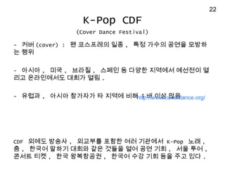 - ?? (cover) : ? ????? ?? , ?? ??? ??? ???
? ??
- ??? , ?? , ??? , ??? ? ??? ???? ???? ?
?? ?????? ??? ?? .
- ??? , ??? ???? ? ??? ?? 5 ? ?? ?? .
CDF ??? ??? , ???? ??? ?? ???? K-Pop ?? ,
? , ??? ??? ??? ?? ??? ?? ?? ?? , ?? ?? ,
??? ?? , ?? ????? , ??? ?? ?? ?? ?? ?? .
K-Pop CDF
(Cover Dance Festival)
http://www.coverdance.org/
22
 