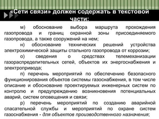 «Сети связи» должен содержать в текстовой
части:
м) обоснование выбора маршрута прохождения
газопровода и границ охранной зоны присоединяемого
газопровода, а также сооружений на нем;
н) обоснование технических решений устройства
электрохимической защиты стального газопровода от коррозии;
о) сведения о средствах телемеханизации
газораспределительных сетей, объектов их энергоснабжения и
электропривода;
п) перечень мероприятий по обеспечению безопасного
функционирования объектов системы газоснабжения, в том числе
описание и обоснование проектируемых инженерных систем по
контролю и предупреждению возникновения потенциальных
аварий, систем оповещения и связи;
р) перечень мероприятий по созданию аварийной
спасательной службы и мероприятий по охране систем
газоснабжения - для объектов производственного назначения;
 