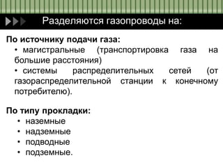 Разделяются газопроводы на:
По источнику подачи газа:
• магистральные (транспортировка газа на
большие расстояния)
• системы распределительных сетей (от
газораспределительной станции к конечному
потребителю).
По типу прокладки:
• наземные
• надземные
• подводные
• подземные.
 