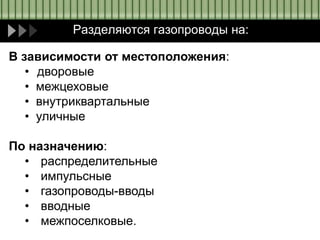 Разделяются газопроводы на:
В зависимости от местоположения:
• дворовые
• межцеховые
• внутриквартальные
• уличные
По назначению:
• распределительные
• импульсные
• газопроводы-вводы
• вводные
• межпоселковые.
 