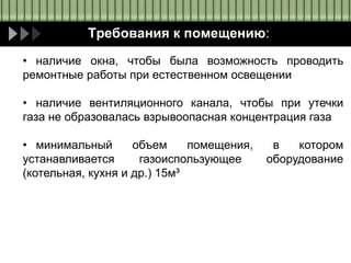 Требования к помещению:
• наличие окна, чтобы была возможность проводить
ремонтные работы при естественном освещении
• наличие вентиляционного канала, чтобы при утечки
газа не образовалась взрывоопасная концентрация газа
• минимальный объем помещения, в котором
устанавливается газоиспользующее оборудование
(котельная, кухня и др.) 15м³
 