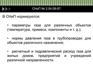 СНиП № 2.04.08-87:
В СНиП нормируются:
• параметры газа для различных объектов
(температура, примеси, компоненты и т. д.);
• нормы давления газа в трубопроводах для
объектов различного назначения;
• расчетный и гидравлический расход газа для
жилых домов, предприятий и учреждений
различной направленности
 