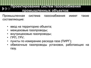Проектирование систем газоснабжения
промышленных объектов:
Промышленная система газоснабжения имеет такие
составляющие:
• ввод на территорию объекта;
• межцеховые газопроводы;
• внутрицеховые газопроводы;
• ГРП, ГРУ;
• пункты по измерению расхода газа (ПИРГ);
• обвязочные газопроводы установок, работающих на
газу.
 