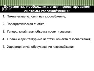 Документы, необходимые для проектирования
системы газоснабжения:
1. Технические условия на газоснабжение;
2. Топографическая съемка;
3. Генеральный план объекта проектирования;
4. Планы и архитектурные чертежи объекта газоснабжения;
5. Характеристика оборудования газоснабжения.
 