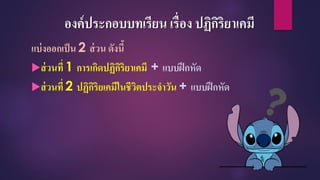 องค์ประกอบบทเรียน เรื่อง ปฏิกิริยาเคมี
แบ่งออกเป็น 2 ส่วน ดังนี้
ส่วนที่ 1 การเกิดปฏิกิริยาเคมี + แบบฝึกหัด
ส่วนที่ 2 ปฏิกิริยเคมีในชีวิตประจาวัน + แบบฝึกหัด
 