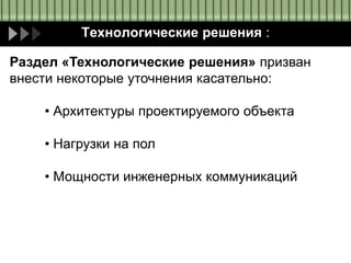 Технологические решения :
Раздел «Технологические решения» призван
внести некоторые уточнения касательно:
• Архитектуры проектируемого объекта
• Нагрузки на пол
• Мощности инженерных коммуникаций
 