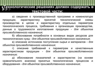 «Технологические решения» должен содержать в
текстовой части:
а) сведения о производственной программе и номенклатуре
продукции, характеристику принятой технологической схемы
производства в целом и характеристику отдельных параметров
технологического процесса, требования к организации производства,
данные о трудоемкости изготовления продукции - для объектов
производственного назначения;
б) обоснование потребности в основных видах ресурсов для
технологических нужд - для объектов производственного назначения;
в) описание источников поступления сырья и материалов - для
объектов производственного назначения;
г) описание требований к параметрам и качественным
характеристикам продукции - для объектов производственного
назначения;
д) обоснование показателей и характеристик (на основе
сравнительного анализа) принятых технологических процессов и
оборудования - для объектов производственного назначения;
 