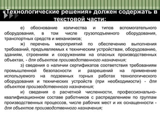 «Технологические решения» должен содержать в
текстовой части:
е) обоснование количества и типов вспомогательного
оборудования, в том числе грузоподъемного оборудования,
транспортных средств и механизмов;
ж) перечень мероприятий по обеспечению выполнения
требований, предъявляемых к техническим устройствам, оборудованию,
зданиям, строениям и сооружениям на опасных производственных
объектах, - для объектов производственного назначения;
з) сведения о наличии сертификатов соответствия требованиям
промышленной безопасности и разрешений на применение
используемого на подземных горных работах технологического
оборудования и технических устройств (при необходимости) - для
объектов производственного назначения;
и) сведения о расчетной численности, профессионально-
квалификационном составе работников с распределением по группам
производственных процессов, числе рабочих мест и их оснащенности -
для объектов производственного назначения;
 
