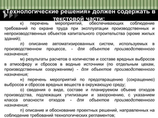 «Технологические решения» должен содержать в
текстовой части:
к) перечень мероприятий, обеспечивающих соблюдение
требований по охране труда при эксплуатации производственных и
непроизводственных объектов капитального строительства (кроме жилых
зданий);
л) описание автоматизированных систем, используемых в
производственном процессе, - для объектов производственного
назначения;
м) результаты расчетов о количестве и составе вредных выбросов
в атмосферу и сбросов в водные источники (по отдельным цехам,
производственным сооружениям) - для объектов производственного
назначения;
н) перечень мероприятий по предотвращению (сокращению)
выбросов и сбросов вредных веществ в окружающую среду;
о) сведения о виде, составе и планируемом объеме отходов
производства, подлежащих утилизации и захоронению, с указанием
класса опасности отходов - для объектов производственного
назначения;
п) описание и обоснование проектных решений, направленных на
соблюдение требований технологических регламентов;
 