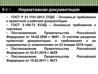 Нормативная документация
• ГОСТ Р 21.1101-2013 СПДС - Основные требования
к проектной и рабочей документации
• ГОСТ 2.109-73 ЕСКД – Основные требования к
чертежам
• Постановление Правительства Российской
Федерации от 16.02.2008 г. №87 - О составе разделов
проектной документации и требованиях к их
содержанию (с изменениями на 23 января 2016 года)
• Постановление Правительства Российской
Федерации от 23.01.2016 г. №29
• Постановление Правительства Российской
Федерации от 15.02.2011 г. №73
 