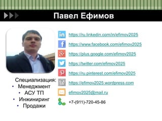 Павел Ефимов
Специализация:
• Менеджмент
• АСУ ТП
• Инжиниринг
• Продажи
https://ru.linkedin.com/in/efimov2025
https://www.facebook.com/efimov2025
https://plus.google.com/efimov2025
https://twitter.com/efimov2025
https://ru.pinterest.com/efimov2025
https://efimov2025.wordpress.com
efimov2025@mail.ru
+7-(911)-720-45-86
 