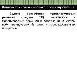Задача технологического проектирования:
Задача разработки технологических
решений (раздел ТХ) заключается в
моделировании помещений сооружения с учетом
всех планируемых бытовых и производственных
процессов.
 
