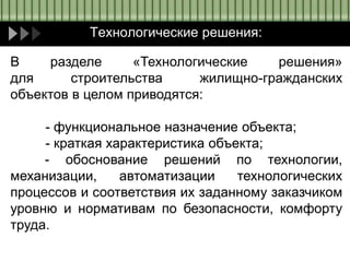 Технологические решения:
В разделе «Технологические решения»
для строительства жилищно-гражданских
объектов в целом приводятся:
- функциональное назначение объекта;
- краткая характеристика объекта;
- обоснование решений по технологии,
механизации, автоматизации технологических
процессов и соответствия их заданному заказчиком
уровню и нормативам по безопасности, комфорту
труда.
 