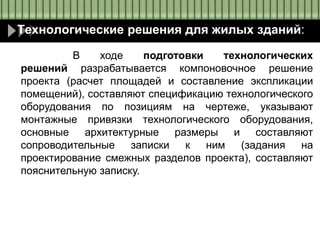 Технологические решения для жилых зданий:
В ходе подготовки технологических
решений разрабатывается компоновочное решение
проекта (расчет площадей и составление экспликации
помещений), составляют спецификацию технологического
оборудования по позициям на чертеже, указывают
монтажные привязки технологического оборудования,
основные архитектурные размеры и составляют
сопроводительные записки к ним (задания на
проектирование смежных разделов проекта), составляют
пояснительную записку.
 