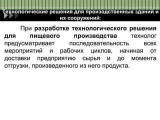 Технологические решения для произодственных зданий и
их сооружений:
При разработке технологического решения
для пищевого производства технолог
предусматривает последовательность всех
мероприятий и рабочих циклов, начиная от
доставки предприятию сырья и до момента
отгрузки, произведенного из него продукта.
 