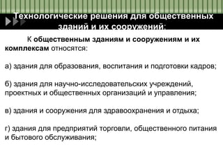 Технологические решения для общественных
зданий и их сооружений:
К общественным зданиям и сооружениям и их
комплексам относятся:
а) здания для образования, воспитания и подготовки кадров;
б) здания для научно-исследовательских учреждений,
проектных и общественных организаций и управления;
в) здания и сооружения для здравоохранения и отдыха;
г) здания для предприятий торговли, общественного питания
и бытового обслуживания;
 