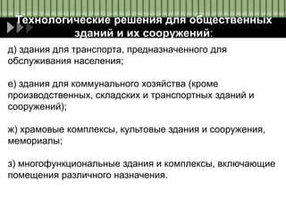 Технологические решения для общественных
зданий и их сооружений:
д) здания для транспорта, предназначенного для
обслуживания населения;
е) здания для коммунального хозяйства (кроме
производственных, складских и транспортных зданий и
сооружений);
ж) храмовые комплексы, культовые здания и сооружения,
мемориалы;
з) многофункциональные здания и комплексы, включающие
помещения различного назначения.
 