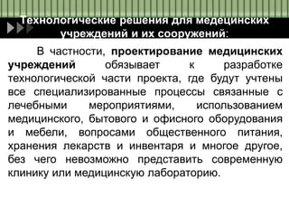Технологические решения для медецинских
учреждений и их сооружений:
В частности, проектирование медицинских
учреждений обязывает к разработке
технологической части проекта, где будут учтены
все специализированные процессы связанные с
лечебными мероприятиями, использованием
медицинского, бытового и офисного оборудования
и мебели, вопросами общественного питания,
хранения лекарств и инвентаря и многое другое,
без чего невозможно представить современную
клинику или медицинскую лабораторию.
 