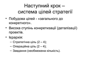 Наступний крок –
система цілей стратегії
• Побудова цілей - «загального до
конкретного».
• Висока ступінь конкретизації (деталізації)
проектів.
• Ієрархія:
– Стратегічна ціль (2 – 4);
– Операційна ціль (2 – 4);
– Завдання (необмежена кількість).
 