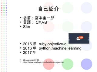 自己紹介

名前：宮本圭一郎

言語： C#,VB

SIer

2015 年 ruby objective-c

2016 年 python,machine learning

2017 年

@miyamotok0105

https://www.facebook.com/keiichirou.miyamoto
 