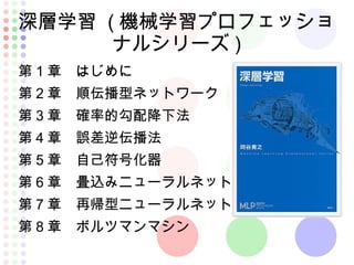 深層学習 ( 機械学習プロフェッショ
ナルシリーズ )
第 1 章　はじめに
第 2 章　順伝播型ネットワーク
第 3 章　確率的勾配降下法
第 4 章　誤差逆伝播法
第 5 章　自己符号化器
第 6 章　畳込みニューラルネット
第 7 章　再帰型ニューラルネット
第 8 章　ボルツマンマシン
 