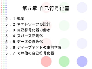 第５章 自己符号化器
５．１ 概要
５．２ ネットワークの設計
５．３ 自己符号化器の働き
５．４ スパース正則化
５．５ データの白色化
５．６ ディープネットの事前学習
５．７ その他の自己符号化器
 