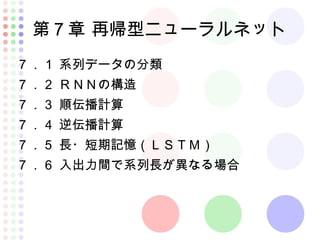 第７章 再帰型ニューラルネット
７．１ 系列データの分類
７．２ ＲＮＮの構造
７．３ 順伝播計算
７．４ 逆伝播計算
７．５ 長・短期記憶（ＬＳＴＭ）
７．６ 入出力間で系列長が異なる場合
 