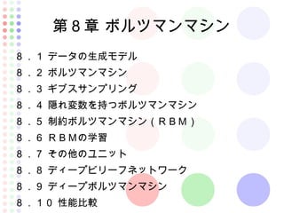 第８章 ボルツマンマシン
８．１ データの生成モデル
８．２ ボルツマンマシン
８．３ ギブスサンプリング
８．４ 隠れ変数を持つボルツマンマシン
８．５ 制約ボルツマンマシン（ＲＢＭ）
８．６ ＲＢＭの学習
８．７ その他のユニット
８．８ ディープビリーフネットワーク
８．９ ディープボルツマンマシン
８．１０ 性能比較
 