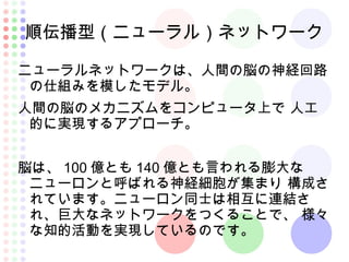 順伝播型（ニューラル）ネットワーク
ニューラルネットワークは、人間の脳の神経回路
の仕組みを模したモデル。
人間の脳のメカニズムをコンピュータ上で 人工
的に実現するアプローチ。
脳は、 100 億とも 140 億とも言われる膨大な
ニューロンと呼ばれる神経細胞が集まり 構成さ
れています。ニューロン同士は相互に連結さ
れ、巨大なネットワークをつくることで、 様々
な知的活動を実現しているのです。
 