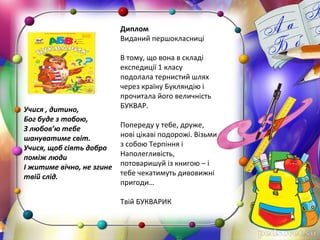 Учися , дитино,
Бог буде з тобою,
З любов’ю тебе
шануватиме світ.
Учися, щоб сіять добро
поміж люди
І житиме вічно, не згине
твій слід.
 
Диплом
Виданий першокласниці
 
В тому, що вона в складі 
експедиції 1 класу 
подолала тернистий шлях 
через країну Букляндію і 
прочитала його величність 
БУКВАР.
 
Попереду у тебе, друже, 
нові цікаві подорожі. Візьми 
з собою Терпіння і 
Наполегливість, 
потоваришуй із книгою – і 
тебе чекатимуть дивовижні 
пригоди…
 
Твій БУКВАРИК
 