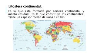 Litosfera continental.
Es la que está formada por corteza continental y
manto residual. Es la que constituye los continentes.
Tiene un espesor medio de unos 120 km.
 