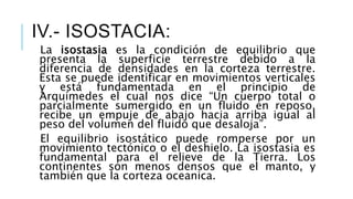 La isostasia es la condición de equilibrio que
presenta la superficie terrestre debido a la
diferencia de densidades en la corteza terrestre.
Esta se puede identificar en movimientos verticales
y está fundamentada en el principio de
Arquímedes el cual nos dice “Un cuerpo total o
parcialmente sumergido en un fluido en reposo,
recibe un empuje de abajo hacia arriba igual al
peso del volumen del fluido que desaloja”.
El equilibrio isostático puede romperse por un
movimiento tectónico o el deshielo. La isostasia es
fundamental para el relieve de la Tierra. Los
continentes son menos densos que el manto, y
también que la corteza oceanica.
IV.- ISOSTACIA:
 