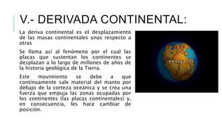 La deriva continental es el desplazamiento
de las masas continentales unas respecto a
otras
Se llama así al fenómeno por el cual las
placas que sustentan los continentes se
desplazan a lo largo de millones de años de
la historia geológica de la Tierra.
Este movimiento se debe a que
contínuamente sale material del manto por
debajo de la corteza oceánica y se crea una
fuerza que empuja las zonas ocupadas por
los continentes (las placas continentales) y,
en consecuencia, les hace cambiar de
posición.
V.- DERIVADA CONTINENTAL:
 