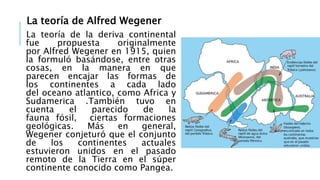 La teoría de Alfred Wegener
La teoría de la deriva continental
fue propuesta originalmente
por Alfred Wegener en 1915, quien
la formuló basándose, entre otras
cosas, en la manera en que
parecen encajar las formas de
los continentes a cada lado
del oceano atlantico, como Africa y
Sudamerica .También tuvo en
cuenta el parecido de la
fauna fósil, ciertas formaciones
geológicas. Más en general,
Wegener conjeturó que el conjunto
de los continentes actuales
estuvieron unidos en el pasado
remoto de la Tierra en el súper
continente conocido como Pangea.
 