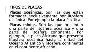 TIPOS DE PLACAS
Placas oceánicas. Son las que están
formadas exclusivamente por litosfera
oceánica. Por ejemplo la placa Pacífica.
Placas mixtas. Son las que presentan
una parte de litosfera oceánica y una
parte de litosfera continental. Por
ejemplo, la placa Africana que presenta
litosfera oceánica hasta la mitad del
Océano Atlántico y litosfera continental
en el continente africano.
 
