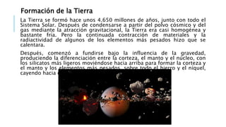 Formación de la Tierra
La Tierra se formó hace unos 4.650 millones de años, junto con todo el
Sistema Solar. Después de condensarse a partir del polvo cósmico y del
gas mediante la atracción gravitacional, la Tierra era casi homogénea y
bastante fría. Pero la continuada contracción de materiales y la
radiactividad de algunos de los elementos más pesados hizo que se
calentara.
Después, comenzó a fundirse bajo la influencia de la gravedad,
produciendo la diferenciación entre la corteza, el manto y el núcleo, con
los silicatos más ligeros moviéndose hacia arriba para formar la corteza y
el manto y los elementos más pesados, sobre todo el hierro y el níquel,
cayendo hacia el centro de la Tierra para formar el núcleo.
 
